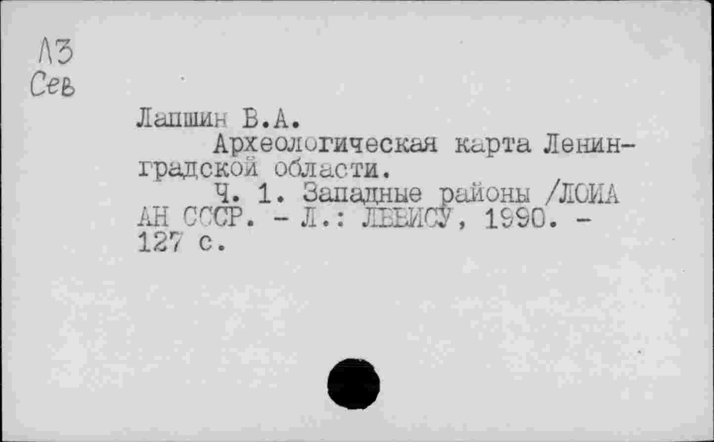 ﻿лз
Сеъ
Лапшин В.А.
Археологическая карта Ленинградской области.
Ч. 1. Западные районы /ЛОИА АН СССР. - Л.: ЛЕЕЙСУ, 1S9C. -127 с.